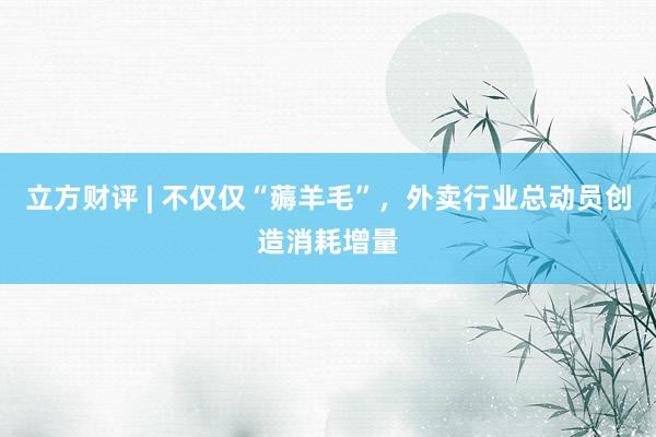 立方财评 | 不仅仅“薅羊毛”，外卖行业总动员创造消耗增量